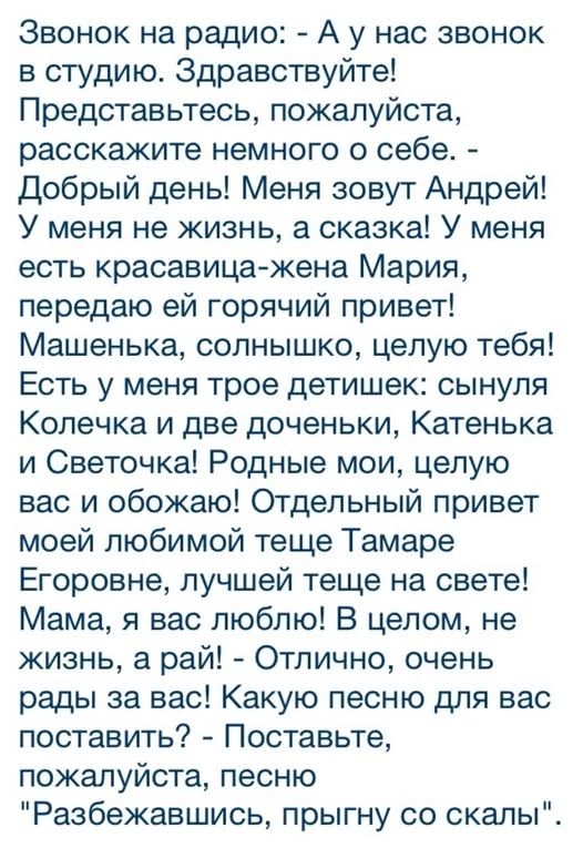 Звонок на радио: - А у нас звонок в студию. Здравствуйте! Представьтесь, пожалуйста, расскажите немного о себе. - Добрый день! Меня зовут Андрей! У меня не жизнь, а сказка! У меня есть красавица-жена Мария, передаю ей горячий привет! Машенька, солнышко, целую тебя! Есть у меня трое детишек: сынуля Колечка и две доченьки, Катенька и Светочка!