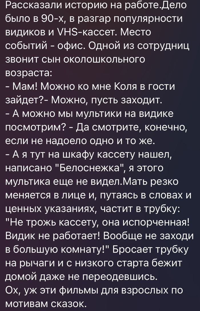 Рассказали историю на работе. Дело было в 90-х, в разгар популярности видиков и VHS-кассет. Место событий - офис. Одной из сотрудниц звонит сын околошкольного возраста: - Мам! Можно ко мне Коля в гости зайдет?- Можно, пусть заходит. - А можно мы мультики на видике посмотрим? - Да смотрите, конечно, если не надоело одно и то же. - А я тут на шкафу