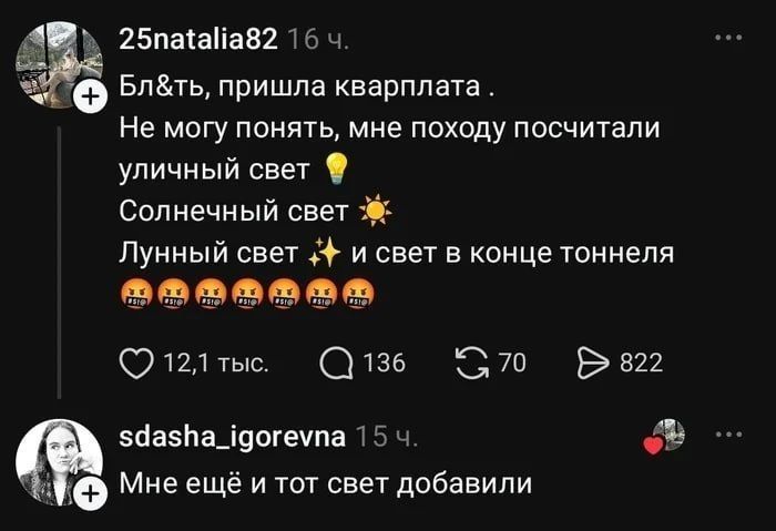 25natalia82 16 ч. Бл&ть, пришла квартплата . Не могу понять, мне походу посчитали уличный свет 💡 Солнечный свет ☀️ Лунный свет ✨ и свет в конце тоннеля 🤬🤬🤬🤬🤬🤬 12,1 тыс. 136 70 822 sdasha_igorevna 15 ч. Мне ещё и тот свет добавили