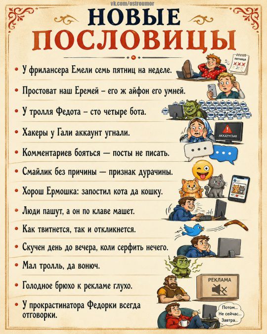 НОВЫЕ ПОСЛОВИЦЫ У фрилансера Емели семь пятниц на неделе. Простоват наш Еремей – его ж айфон его умней. У тролля Федота – сто четыре бота. Хакеры у Гали аккаунт угнали. Комментариев бояться – посты не писать. Смайлик без причины – признак дурачины. Хорош Ермошка: запостил кота да кошку. Люди пашут, а он по клаве машет. Как твитнется, так и