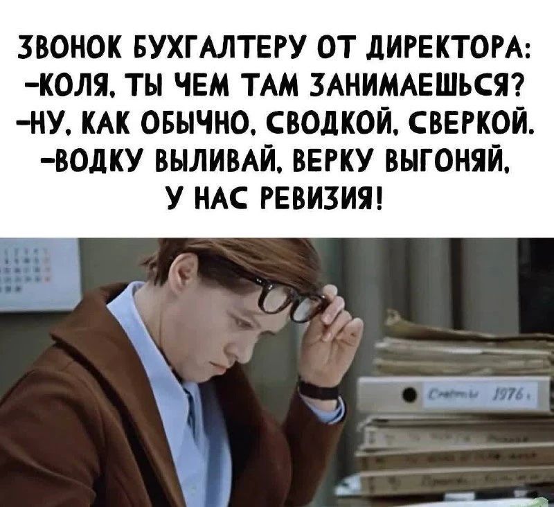 ЗВОНОК БУХГАЛТЕРУ ОТ ДИРЕКТОРА: -КОЛЯ, ТЫ ЧЕМ ТАМ ЗАНИМАЕШЬСЯ? -НУ, КАК ОБЫЧНО. СВОДКОЙ, СВЕРКОЙ. -ВОДКУ ВЫЛИВАЙ, ВЕРКУ ВЫГОНЯЙ, У НАС РЕВИЗИЯ!
