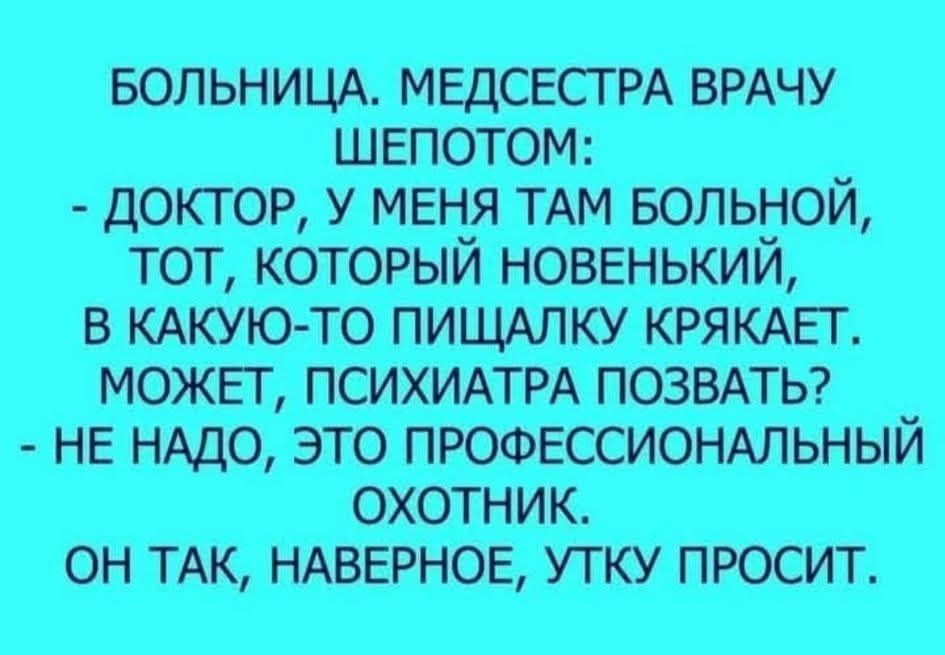 БОЛЬНИЦА. МЕДСЕСТРА ВРАЧУ ШЕПОТОМ:
- ДОКТОР, У МЕНЯ ТАМ БОЛЬНОЙ, ТОТ, КОТОРЫЙ НОВЕНЬКИЙ, В КАКУЮ-ТО ПИЩАЛКУ КРЯКАЕТ. МОЖЕТ, ПСИХИАТРА ПОЗВАТЬ?
- НЕ НАДО, ЭТО ПРОФЕССИОНАЛЬНЫЙ ОХОТНИК.
ОН ТАК, НАВЕРНОЕ, УТКУ ПРОСИТ.