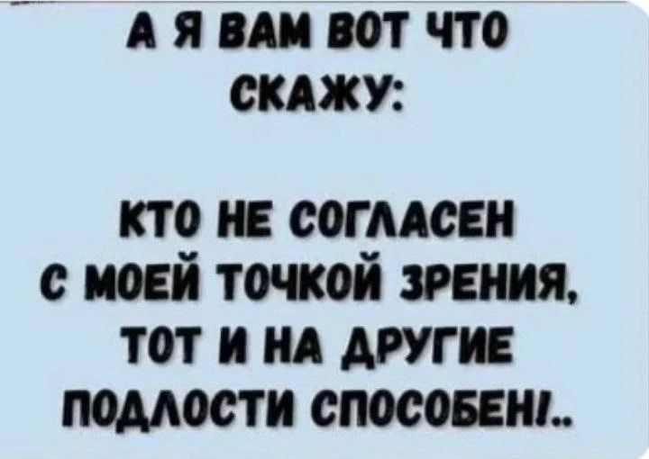 А Я ВАМ ВОТ ЧТО СКАЖУ: КТО НЕ СОГЛАСЕН С МОЕЙ ТОЧКОЙ ЗРЕНИЯ, ТОТ И НА ДРУГИЕ ПОДЛОСТИ СПОСОБЕН!.