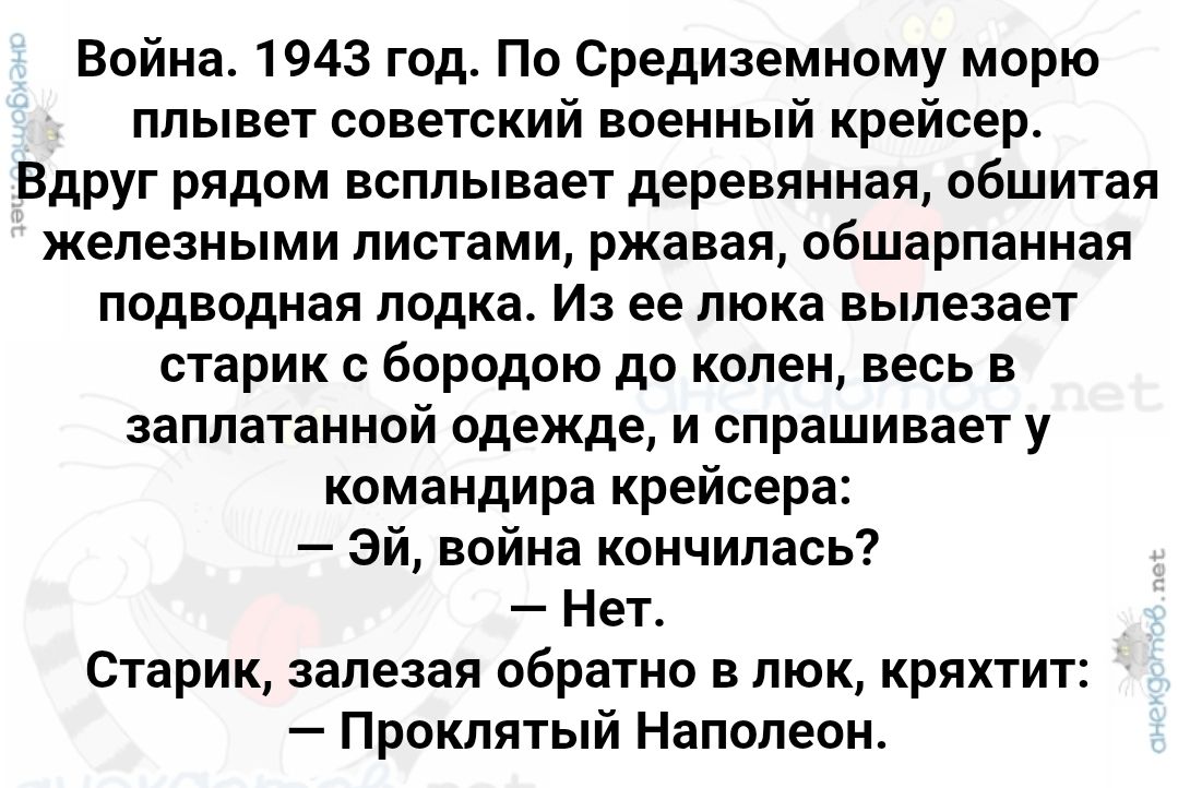 Война. 1943 год. По Средиземному морю плывет советский военный крейсер. Вдруг рядом всплывает деревянная, обшитая железными листами, ржавая, обшарпанная подводная лодка. Из ее люка вылезает старик с бородою до колен, весь в заплатанной одежде, и спрашивает у командира крейсера: — Эй, война кончилась? — Нет. Старик, залезая обратно в люк, кряхтит: