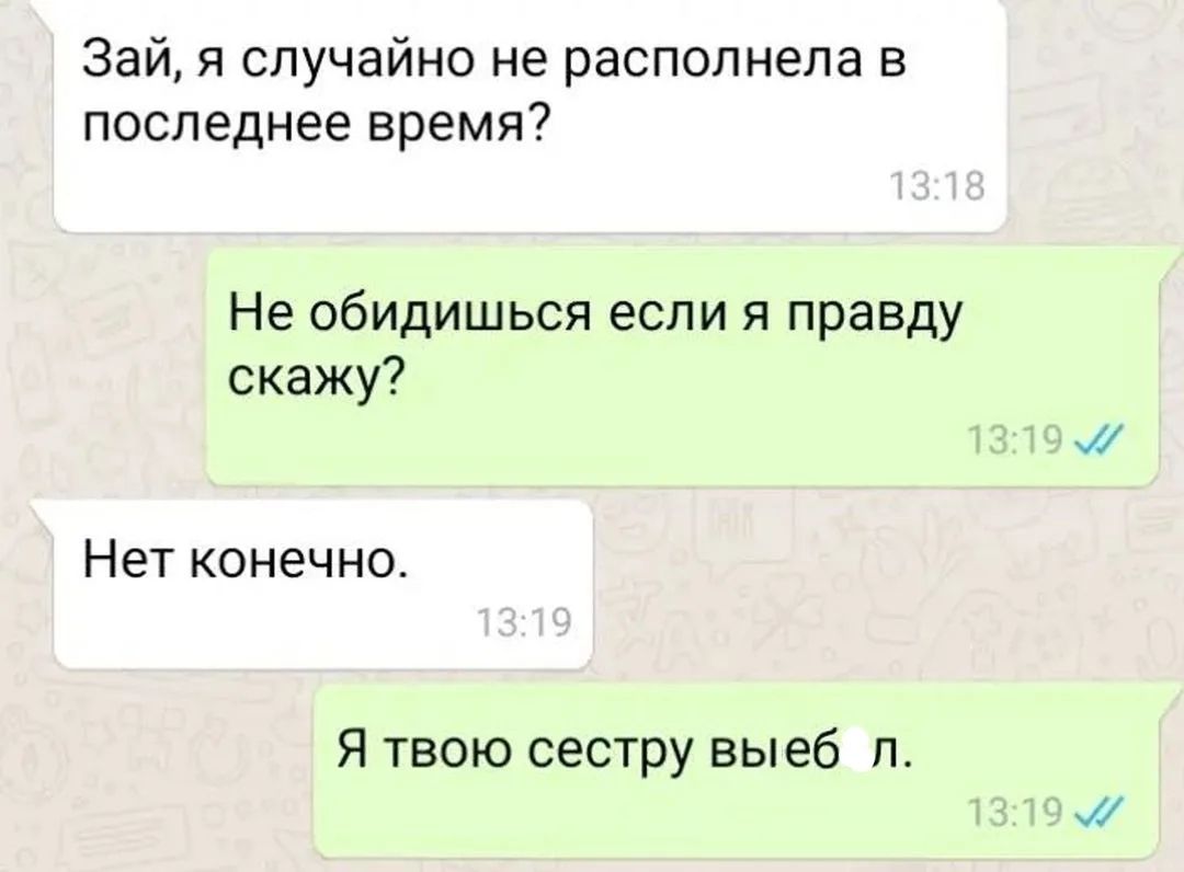 Зай, я случайно не располнела в последнее время? Не обидишься если я правду скажу? Нет конечно. Я твою сестру выебал.
