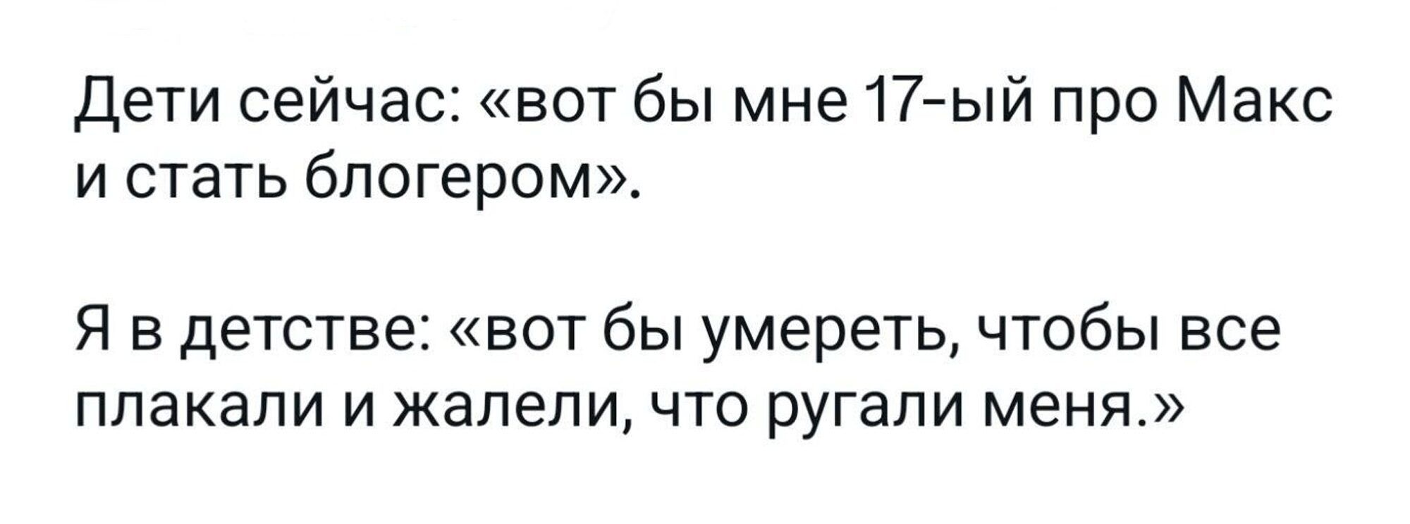 Дети сейчас: «вот бы мне 17-ый про Макс и стать блогером». Я в детстве: «вот бы умереть, чтобы все плакали и жалели, что ругали меня.»