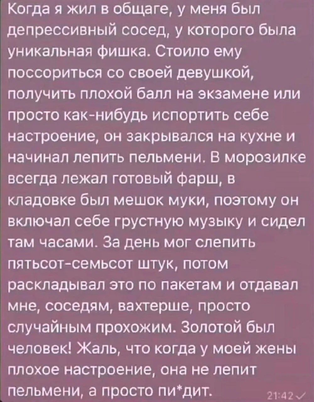 Когда я жил в общаге, у меня был депрессивный сосед, у которого была уникальная фишка. Стоило ему поссориться со своей девушкой, получить плохой балл на экзамене или просто как-нибудь испортить себе настроение, он закрывался на кухне и начинал лепить пельмени. В морозилке всегда лежал готовый фарш, в кладовке был мешок муки, поэтому он включал