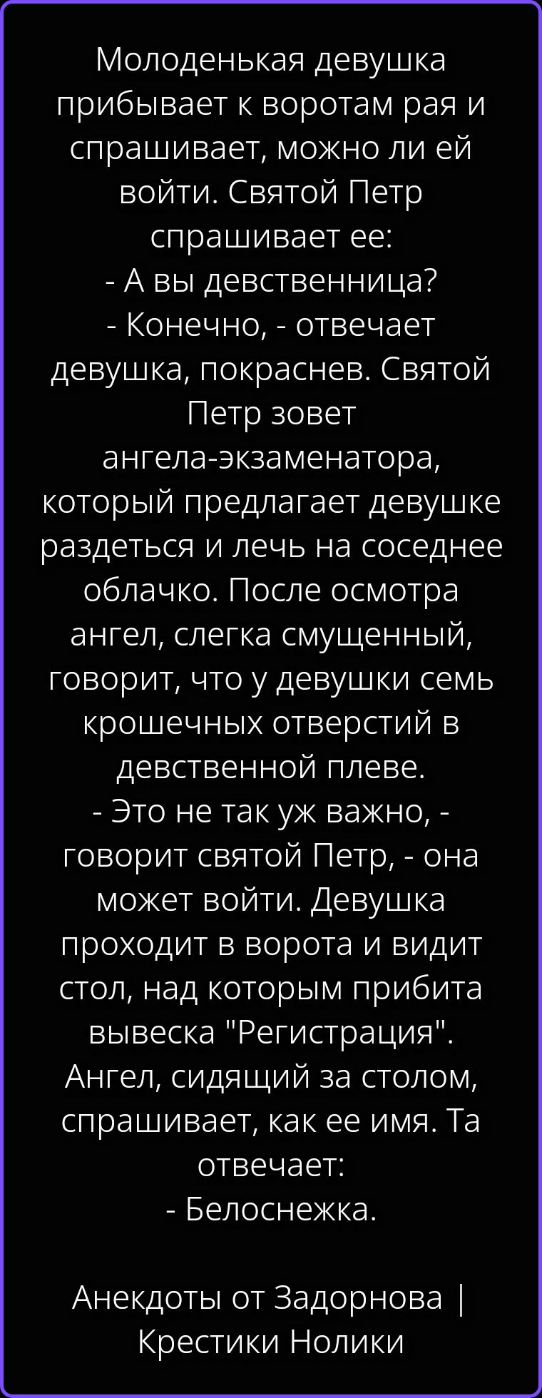 Молоденькая девушка прибывает к воротам рая и спрашивает, можно ли ей войти. Святой Петр спрашивает ее: - А вы девственница? - Конечно, - отвечает девушка, покраснев. Святой Петр зовет ангела-экзаменатора, который предлагает девушке раздеться и лечь на соседнее облачко. После осмотра ангел, слегка смущенный, говорит, что у девушки семь крошечных