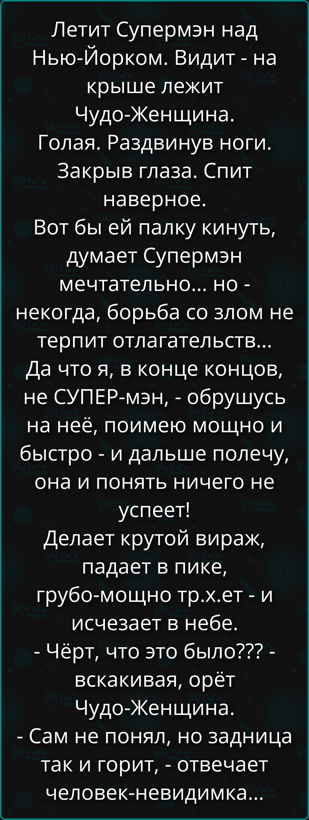 Летит Супермэн над Нью-Йорком. Видит - на крыше лежит Чудо-Женщина. Голая. Раздвинув ноги. Закрыв глаза. Спит наверное. Вот бы ей палку кинуть, думает Супермэн мечтательно... но - некогда, борьба со злом не терпит отлагательств... Да что я, в конце концов, не СУПЕР-мэн, - обрушусь на неё, поимею мощно и быстро - и дальше полечу, она и понять