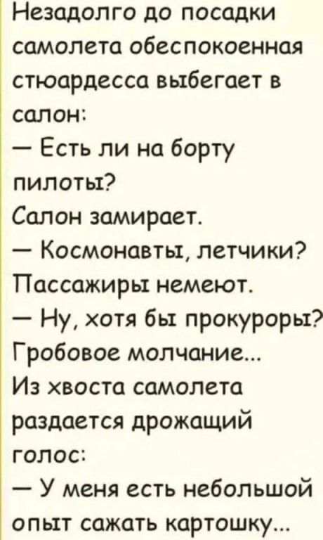 Незадолго до посадки самолета обеспокоенная стюардесса выбегает в салон: — Есть ли на борту пилоты? Салон замирает. — Космонавты, летчики? Пассажиры немеют. — Ну, хотя бы прокуроры? Гробовое молчание... Из хвоста самолета раздается дрожащий голос: — У меня есть небольшой опыт сажать картошку...