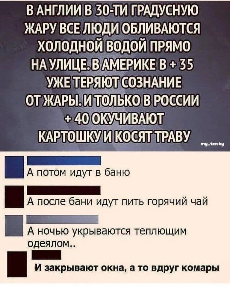 В АНГЛИИ В 30-ТИ ГРАДУСНУЮ ЖАРУ ВСЕ ЛЮДИ ОБЛИВАЮТСЯ ХОЛОДНОЙ ВОДОЙ ПРЯМО НА УЛИЦЕ. В АМЕРИКЕ В + 35 УЖЕ ТЕРЯЮТ СОЗНАНИЕ ОТ ЖАРЫ. И ТОЛЬКО В РОССИИ В + 40 ОКУЧИВАЮТ КАРТОШКУ И КОСЯТ ТРАВУ. А потом идут в баню. А после бани идут пить горячий чай. А ночью укрываются теплющим одеялом.. И закрывают окна, а то вдруг комары.