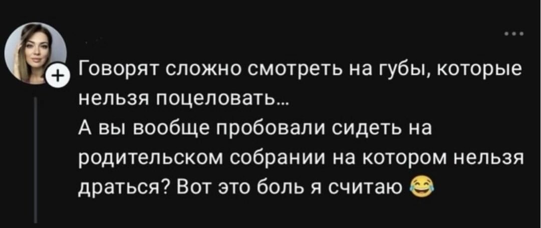 Говорят сложно смотреть на губы, которые нельзя поцеловать... А вы вообще пробовали сидеть на родительском собрании на котором нельзя драться? Вот это боль я считаю