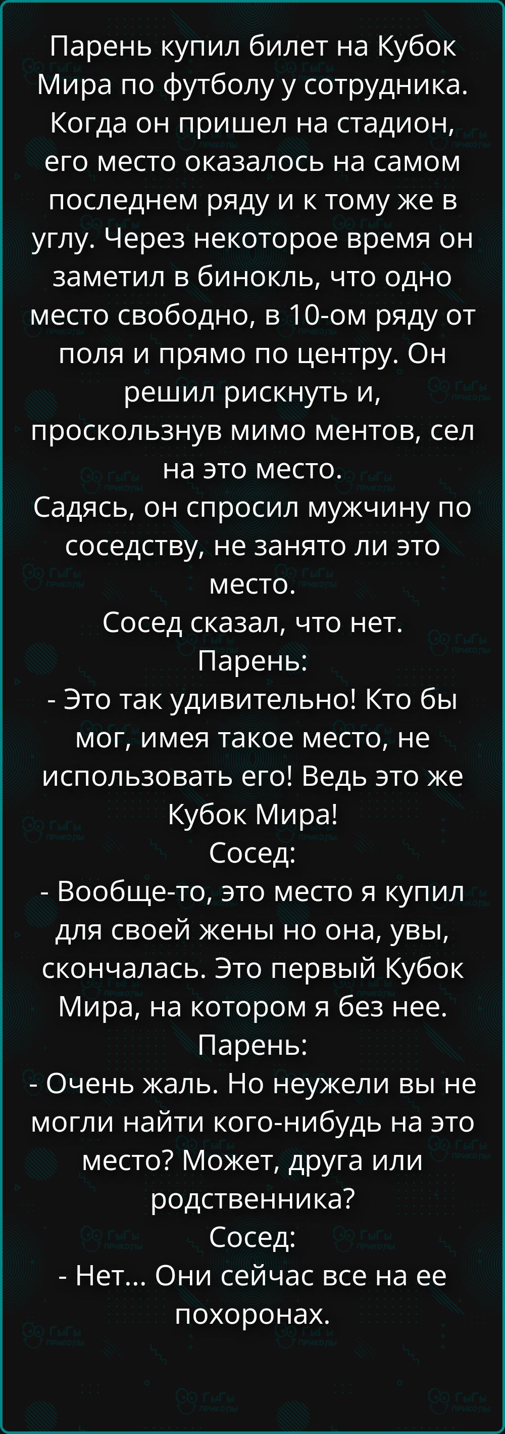 Парень купил билет на Кубок Мира по футболу у сотрудника. Когда он пришел на стадион, его место оказалось на самом последнем ряду и к тому же в углу. Через некоторое время он заметил в бинокль, что одно место свободно, в 10-ом ряду от поля и прямо по центру. Он решил рискнуть и, проскользнув мимо ментов, сел на это место. Садясь, он спросил