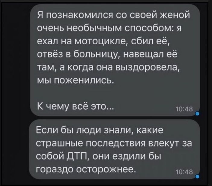 Я познакомился со своей женой очень необычным способом: я ехал на мотоцикле, сбил её, отвёз в больницу, навещал её там, а когда она выздоровела, мы поженились. К чему всё это... Если бы люди знали, какие страшные последствия влекут за собой ДТП, они ездили бы гораздо осторожнее.