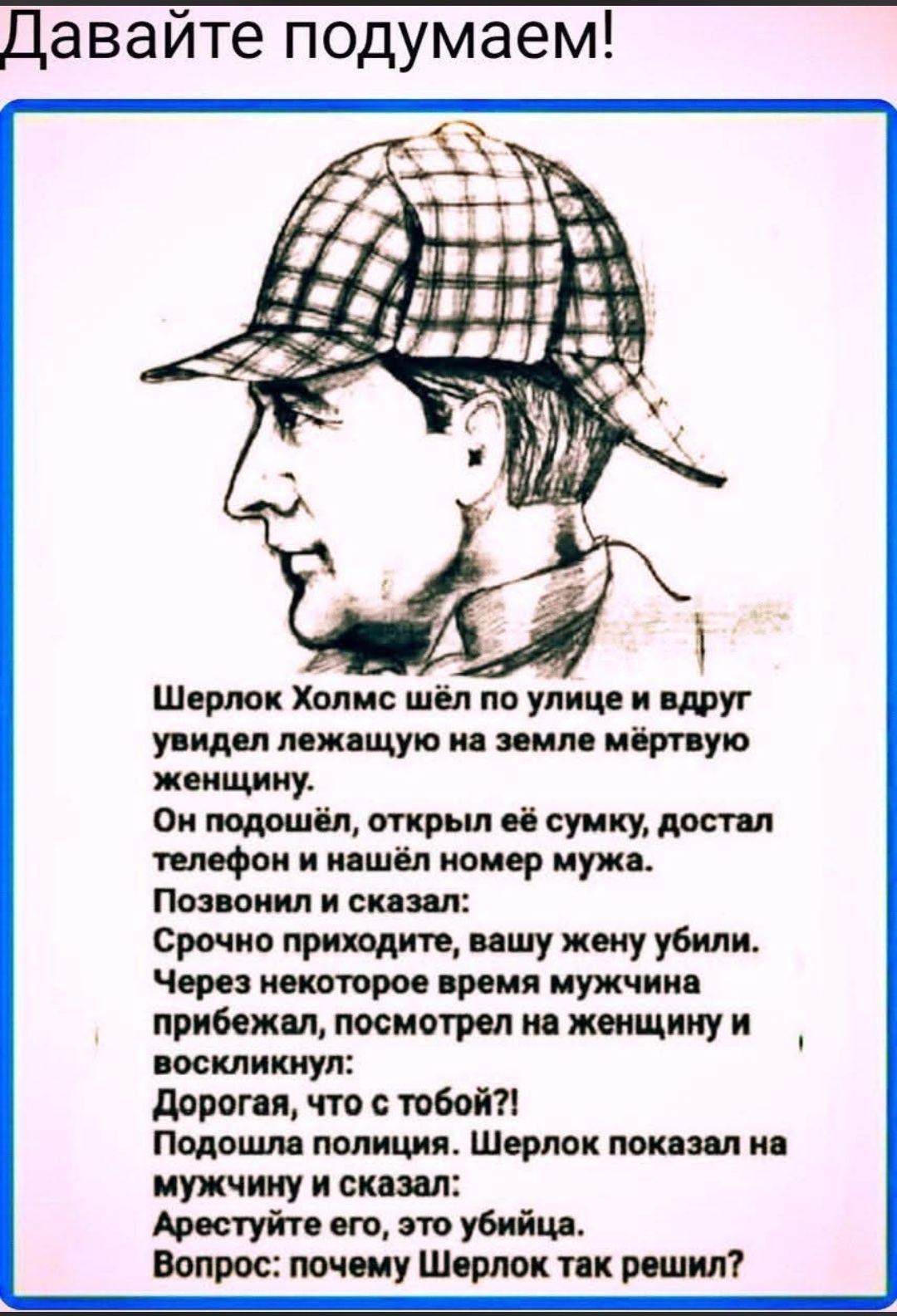 Давайте подумаем! Шерлок Холмс шёл по улице и вдруг увидел лежащую на земле мёртвую женщину. Он подошёл, открыл её сумку, достал телефон и нашёл номер мужа. Позвонил и сказал: Срочно приходите, вашу жену убили. Через некоторое время мужчина прибежал, посмотрел на женщину и воскликнул: Дорогая, что с тобой?! Подошла полиция. Шерлок показал на
