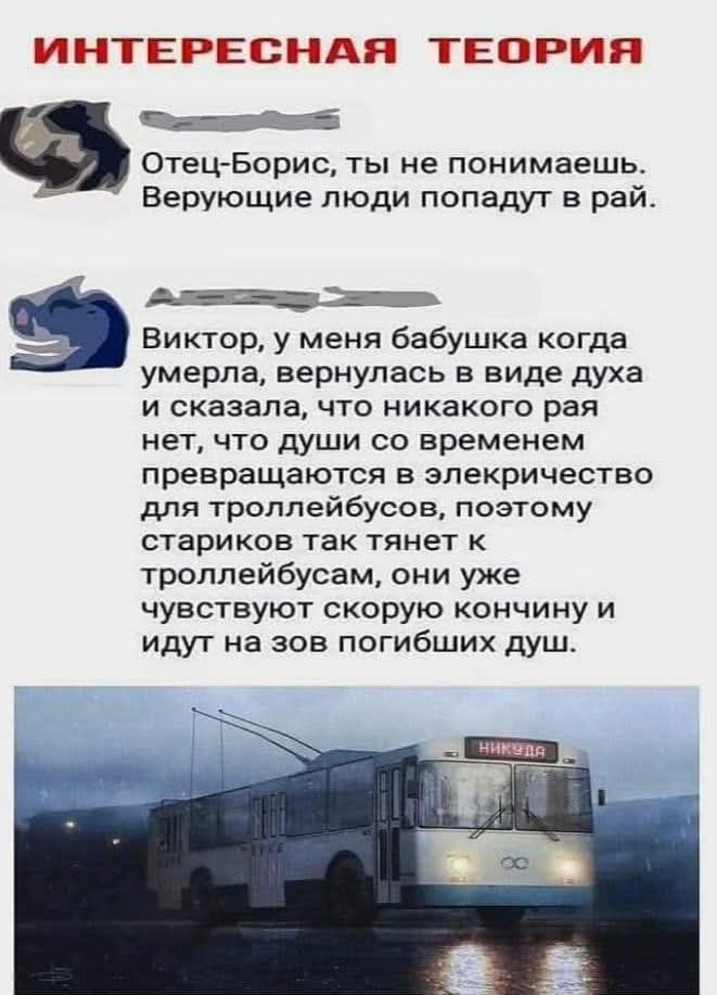 ИНТЕРЕСНАЯ ТЕОРИЯ Отец-Борис, ты не понимаешь. Верующие люди попадут в рай. Виктор, у меня бабушка когда умерла, вернулась в виде духа и сказала, что никакого рая нет, что души со временем превращаются в электричество для троллейбусов, поэтому стариков так тянет к троллейбусам, они уже чувствуют скорую кончину и идут на зов погибших душ. НИКУДА
