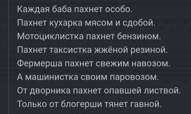Каждая баба пахнет особо.
Пахнет кухарка мясом и сдобой.
Мотоциклистка пахнет бензином.
Пахнет таксистка жжёной резиной.
Фермерша пахнет свежим навозом.
А машинистка своим паровозом.
От дворника пахнет опавшей листвой.
Только от блогерши тянет гавной.