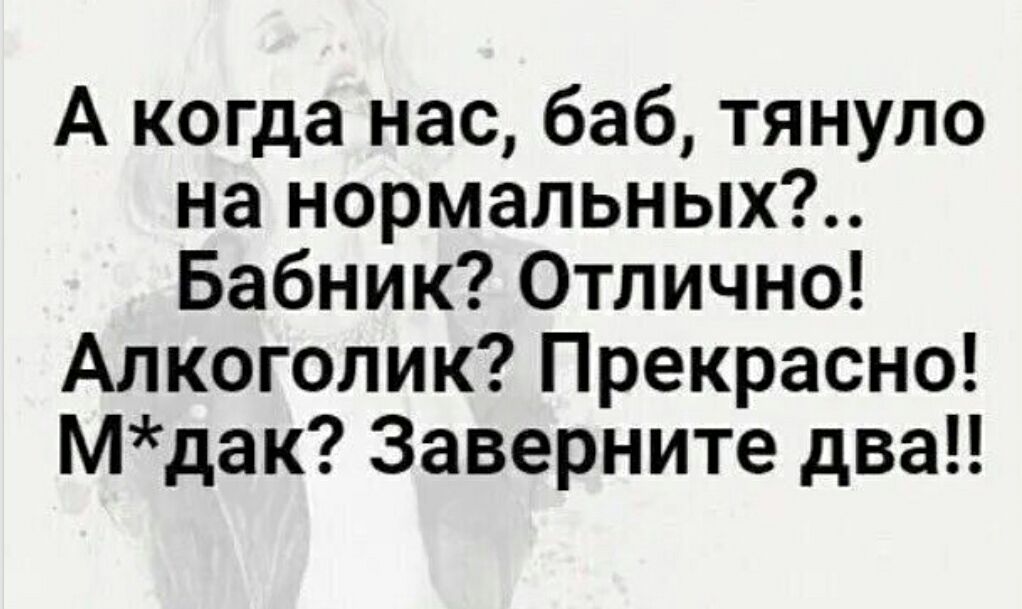 А когда нас, баб, тянуло на нормальных?.. Бабник? Отлично! Алкоголик? Прекрасно! М*дак? Заверните два!!