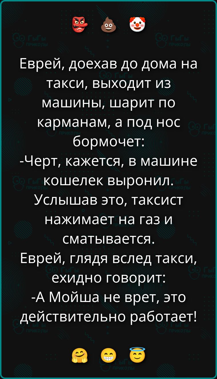 Еврей, доехав до дома на такси, выходит из машины, шарит по карманам, а под нос бормочет: -Черт, кажется, в машине кошелек выронил. Услышав это, таксист нажимает на газ и сматывается. Еврей, глядя вслед такси, ехидно говорит: -А Мойша не врет, это действительно работает!