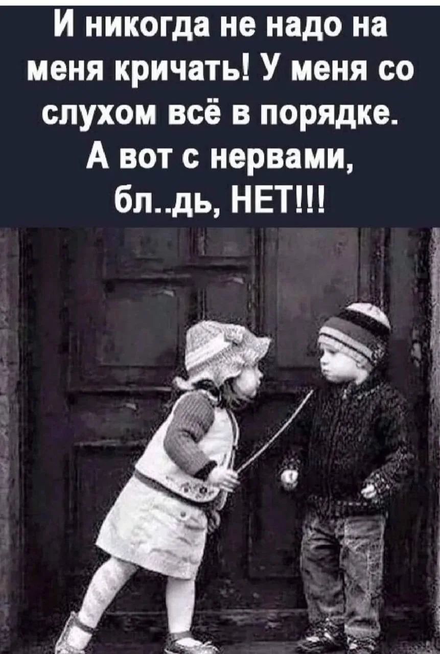 И никогда не надо на меня кричать! У меня со слухом всё в порядке. А вот с нервами, бл..дь, НЕТ!!!