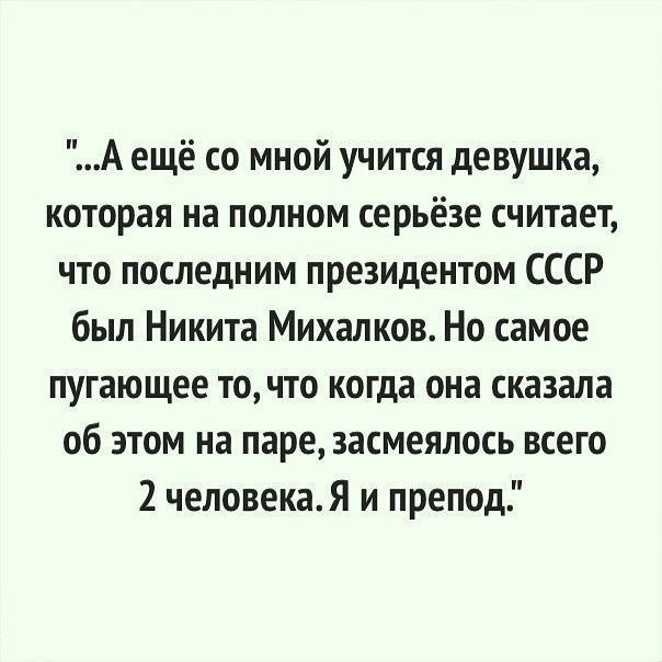 А ещё со мной учится девушка, которая на полном серьёзе считает, что последним президентом СССР был Никита Михалков. Но самое пугающее то, что когда она сказала об этом на паре, засмеялось всего 2 человека. Я и препод.
