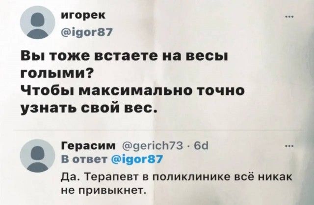 игорек @igor87 Вы тоже встаете на весы голыми? Чтобы максимально точно узнать свой вес. Герасим @gerich73 · 6d В ответ @igor87 Да. Терапевт в поликлинике всё никак не привыкнет.