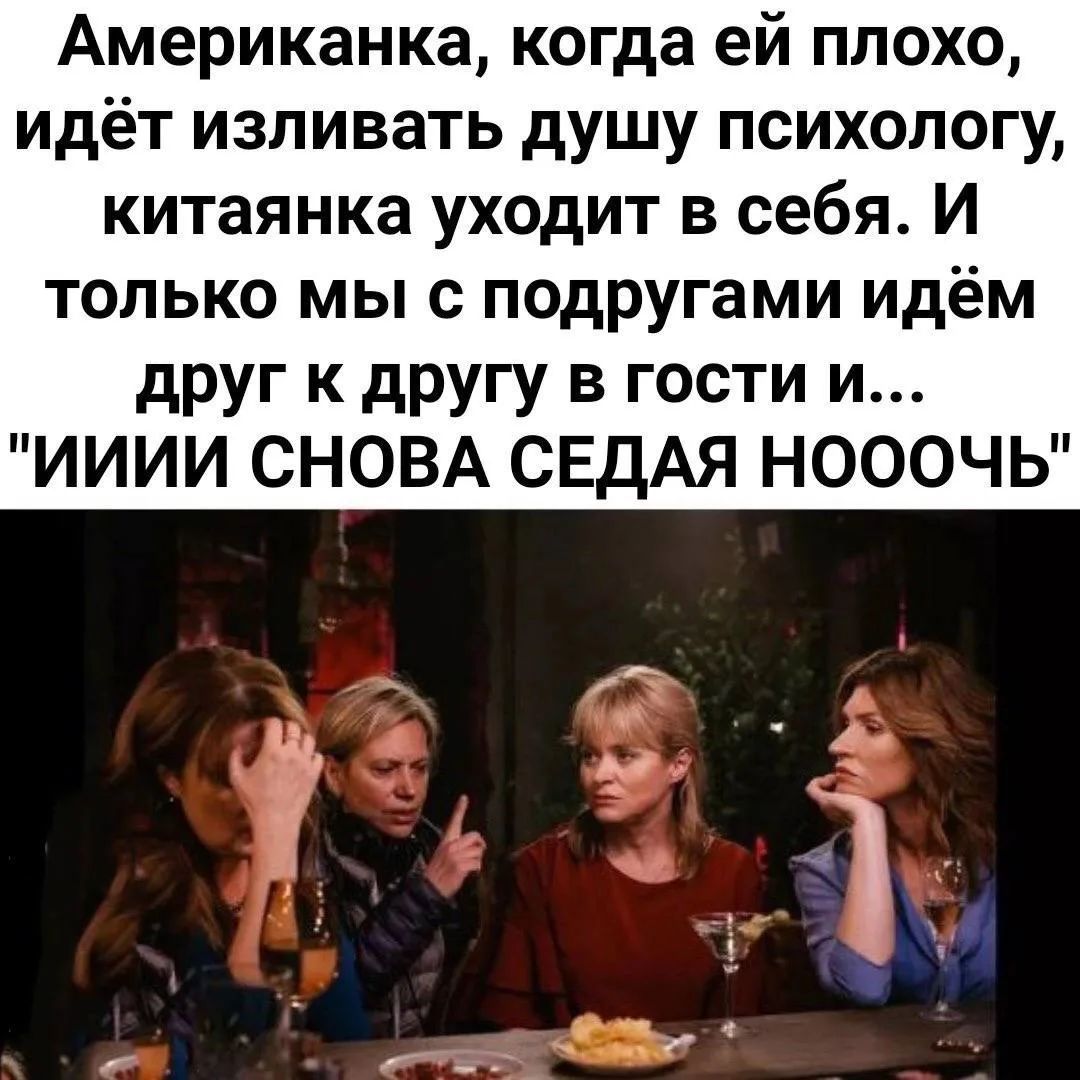 Американка, когда ей плохо, идёт изливать душу психологу, китаянка уходит в себя. И только мы с подругами идём друг к другу в гости и... 