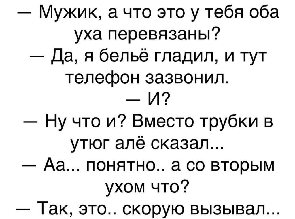 — Мужик, а что это у тебя оба уха перевязаны? — Да, я бельё гладил, и тут телефон зазвонил. — И? — Ну что и? Вместо трубки в утюг алё сказал... — Аа... понятно.. а со вторым ухом что? — Так, это.. скорую вызывал...