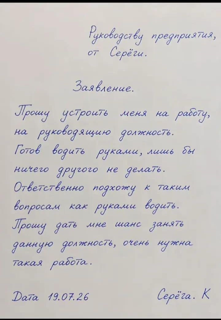 Руководству предприятия, от Серёжи. Заявление. Прошу устроить меня на работу, на руководящую должность. Готов водить руками, лишь бы ничего другого не делать. Ответственно подхожу к таким вопросам как руками водить. Прошу дать мне шанс занять данную должность, очень нужна такая работа. Дата 19.07.26 Серёжа. К