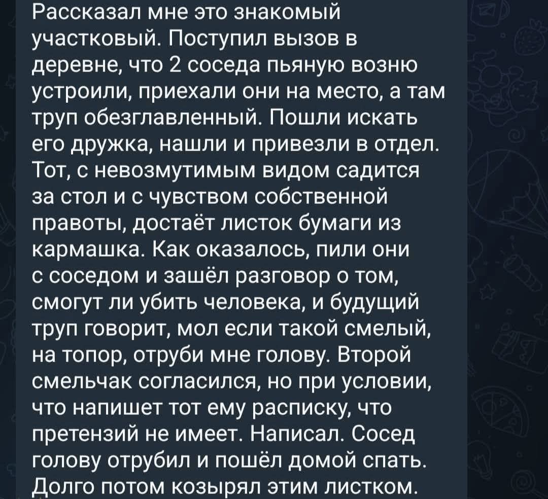 Рассказал мне это знакомый участковый. Поступил вызов в деревне, что 2 соседа пьяную возню устроили, приехали они на место, а там труп обезглавленный. Пошли искать его дружка, нашли и привезли в отдел. Тот, с невозмутимым видом садится за стол и с чувством собственной правоты, достаёт листок бумаги из кармашка. Как оказалось, пили они с соседом и