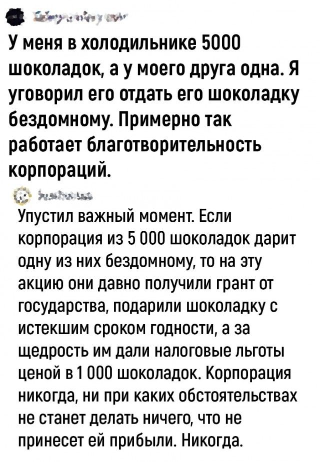 У меня в холодильнике 5000 шоколадок, а у моего друга одна. Я уговорил его отдать его шоколадку бездомному. Примерно так работает благотворительность корпораций. Упустил важный момент. Если корпорация из 5 000 шоколадок дарит одну из них бездомному, то на эту акцию они давно получили грант от государства, подарили шоколадку с истекшим сроком