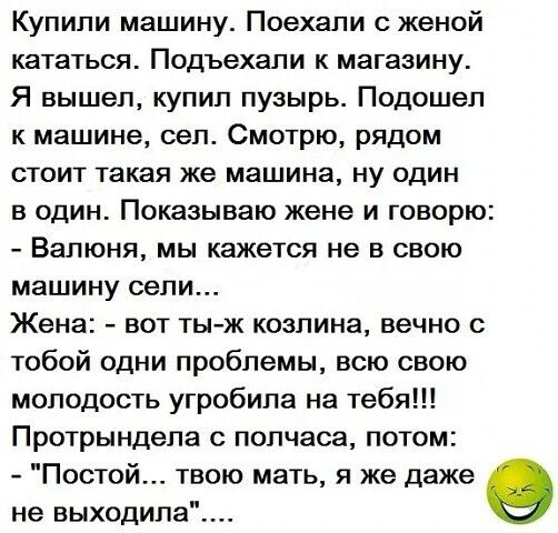 Купили машину. Поехали с женой кататься. Подъехали к магазину. Я вышел, купил пузырь. Подошел к машине, сел. Смотрю, рядом стоит такая же машина, ну один в один. Показываю жене и говорю: - Валюня, мы кажется не в свою машину сели... Жена: - вот ты-ж козлина, вечно с тобой одни проблемы, всю свою молодость угробила на тебя!!! Протрындела с полчаса,