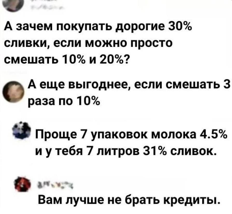 А зачем покупать дорогие 30% сливки, если можно просто смешать 10% и 20%? А еще выгоднее, если смешать 3 раза по 10% Проще 7 упаковок молока 4.5% и у тебя 7 литров 31% сливок. Вам лучше не брать кредиты.