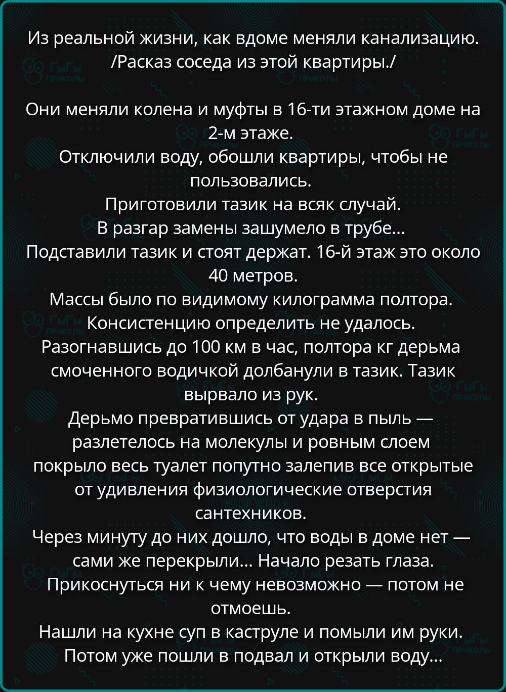 Из реальной жизни, как вдоме меняли канализацию. /Рассказ соседа из этой квартиры./ Они меняли колена и муфты в 16-ти этажном доме на 2-м этаже. Отключили воду, обошли квартиры, чтобы не пользовались. Приготовили тазик на всяк случай. В разгар замены зашумело в трубе... Подставили тазик и стоят держат. 16-й этаж это около 40 метров. Массы было по