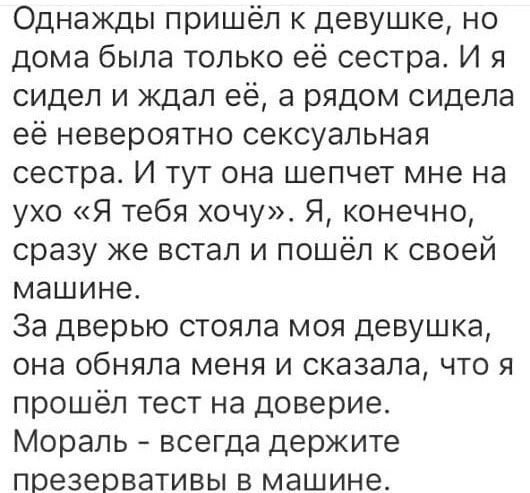 Однажды пришёл к девушке, но дома была только её сестра. И я сидел и ждал её, а рядом сидела её невероятно сексуальная сестра. И тут она шепчет мне на ухо «Я тебя хочу». Я, конечно, сразу же встал и пошёл к своей машине. За дверью стояла моя девушка, она обняла меня и сказала, что я прошёл тест на доверие. Мораль - всегда держите презервативы в