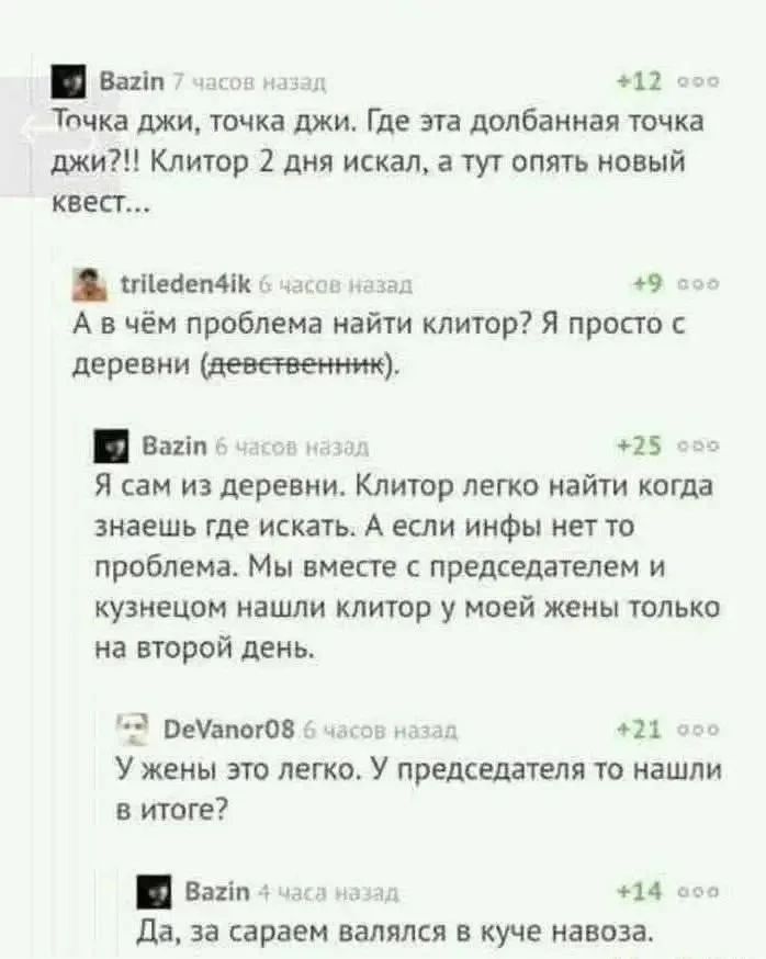 Bazin 7 часов назад Точка джи, точка джи. Где эта долбанная точка джи?!! Клитор 2 дня искал, а тут опять новый квест... trileden4ik 6 часов назад А в чём проблема найти клитор? Я просто с деревни (девственник). Bazin 6 часов назад Я сам из деревни. Клитор легко найти когда знаешь где искать. А если инфы нет то проблема. Мы вместе с председателем и