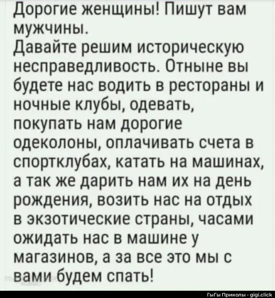 Дорогие женщины! Пишут вам мужчины. Давайте решим историческую несправедливость. Отныне вы будете нас водить в рестораны и ночные клубы, одевать, покупать нам дорогие одеколоны, оплачивать счета в спортклубах, катать на машинах, а так же дарить нам их на день рождения, возить нас на отдых в экзотические страны, часами ожидать нас в машине у
