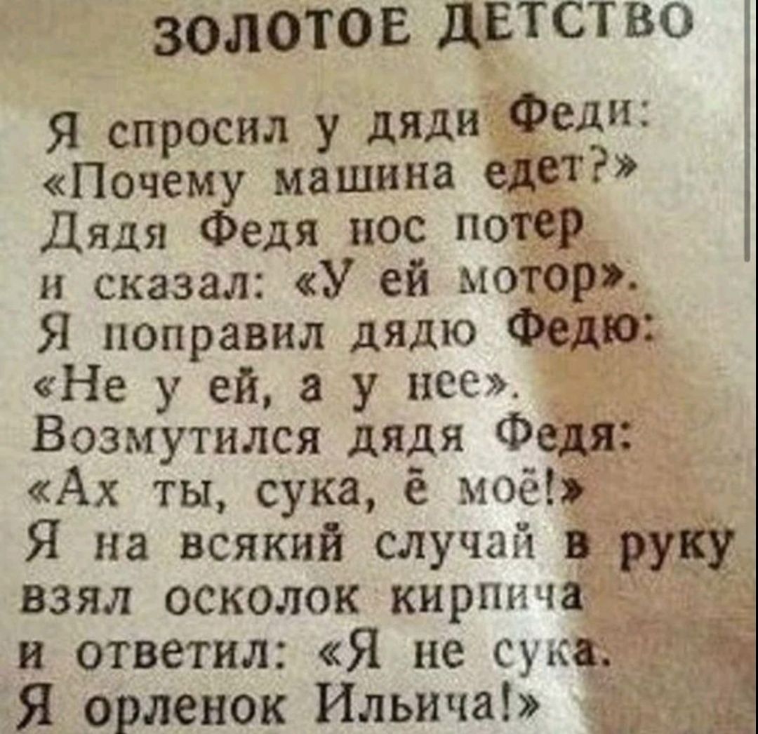 ЗОЛОТОЕ ДЕТСТВО
Я спросил у дяди Феди:
«Почему машина едет?»
Дядя Федя нос потер
и сказал: «У ей мотор».
Я поправил дядю Федю:
«Не у ей, а у нее».
Возмутился дядя Федя:
«Ах ты, сука, ё моё!»
Я на всякий случай в руку
взял осколок кирпича
и ответил: «Я не сука.
Я орленок Ильича!»