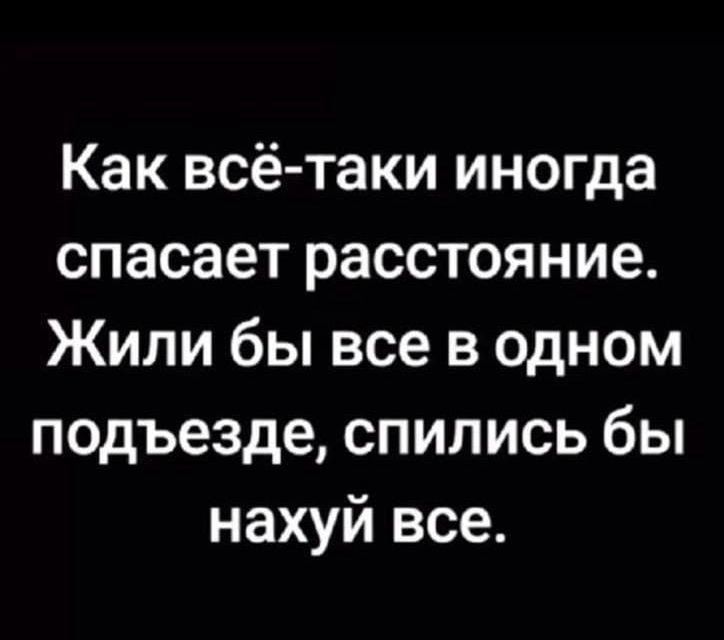 Как всё-таки иногда спасает расстояние. Жили бы все в одном подъезде, спились бы нахуй все.
