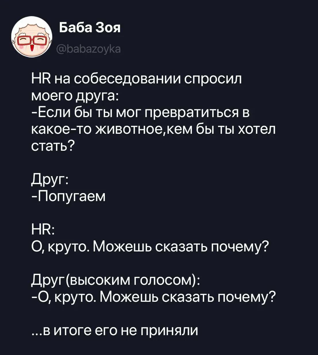 HR на собеседовании спросил моего друга: -Если бы ты мог превратиться в какое-то животное, кем бы ты хотел стать? Друг: -Попугаем HR: О, круто. Можешь сказать почему? Друг (высоким голосом): -О, круто. Можешь сказать почему? ...в итоге его не приняли