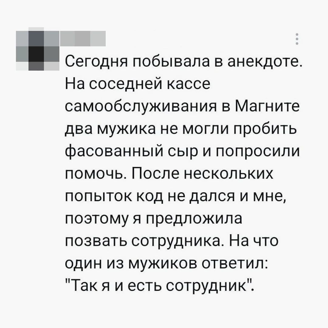 Сегодня побывала в анекдоте. На соседней кассе самообслуживания в Магните два мужика не могли пробить фасованный сыр и попросили помочь. После нескольких попыток код не дался и мне, поэтому я предложила позвать сотрудника. На что один из мужиков ответил: 