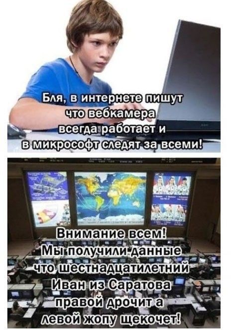 Бля, в интернете пишут что вебкамера всегда работает и в микрософт следят за всеми! Внимание всем! Мы получили данные что шестнадцатилетний Иван из Саратова правой дрочит а левой жопу щекочет!