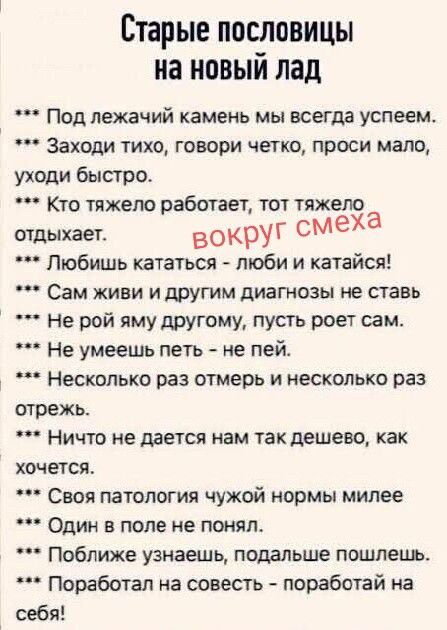 Старые пословицы на новый лад. Под лежачий камень мы всегда успеем. Заходи тихо, говори четко, проси мало, уходи быстро. Кто тяжело работает, тот тяжело отдыхает. вокруг смеха. Любишь кататься – люби и катайся! Сам живи и другим диагнозы не ставь. Не рой яму другому, пусть роет сам. Не умеешь петь – не пей. Несколько раз отмерь и несколько раз
