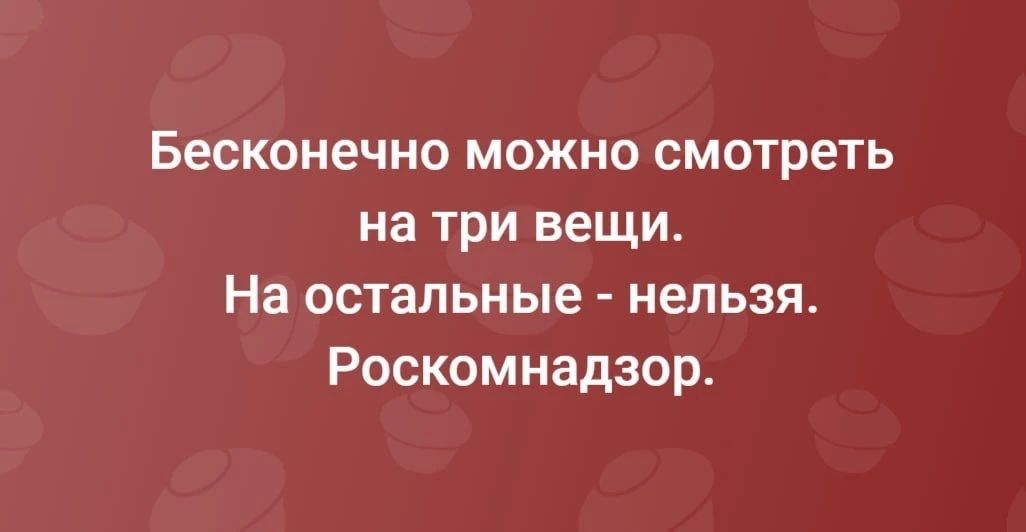 Бесконечно можно смотреть на три вещи. На остальные - нельзя. Роскомнадзор.