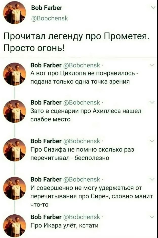 Bob Farber @Bobchensk Прочитал легенду про Прометея. Просто огонь! Bob Farber @Bobchensk А вот про Циклопа не понравилось - подана только одна точка зрения Bob Farber @Bobchensk Зато в сценарии про Ахиллеса нашел слабое место Bob Farber @Bobchensk Про Сизифа не помню сколько раз перечитывал - бесполезно Bob Farber @Bobchensk И совершенно не могу