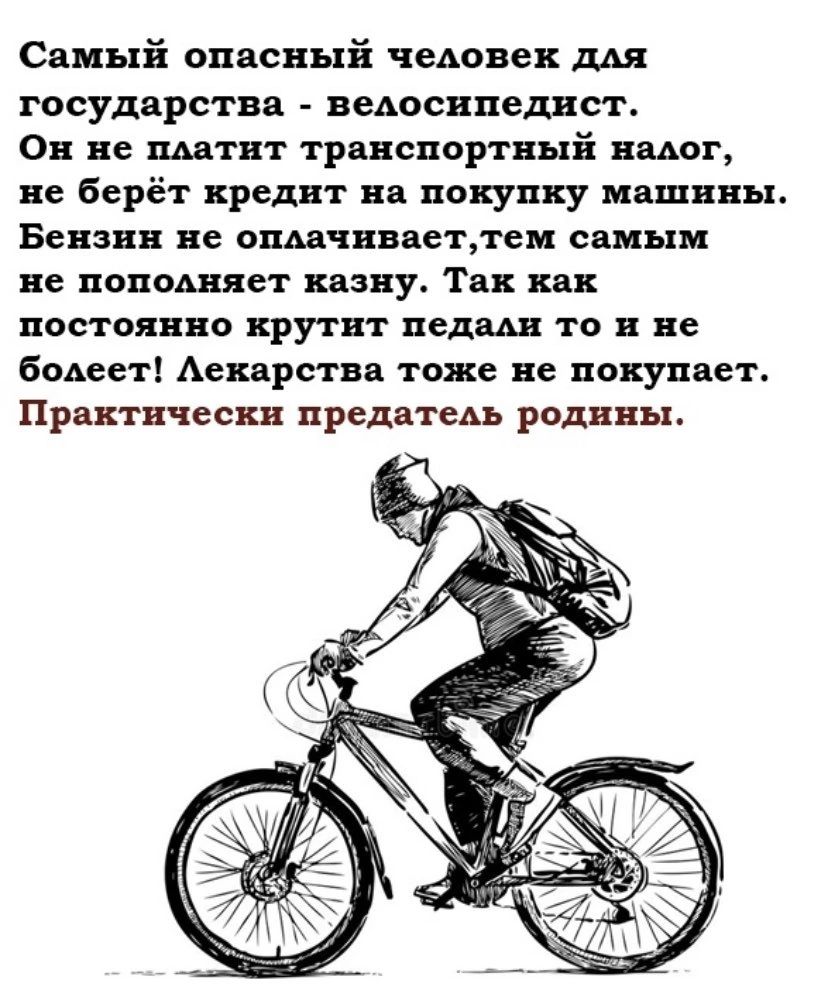Самый опасный человек для государства - велосипедист. Он не платит транспортный налог, не берёт кредит на покупку машины. Бензин не оплачивает, тем самым не пополняет казну. Так как постоянно крутит педали то и не болеет! Лекарства тоже не покупает. Практически предатель родины.