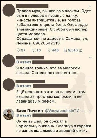 Пропал муж, вышел за молоком. Одет был в пуловер в гусиную лапку, чиносы антрацитовые, на голове кобальтового цвета бини. Оксфорды альмандиновые. С собой был шопер цвета марсала. Обращаться по адресу г. Самара, ул, Ленина, 89628542313. В ответ: Я поняла только, что за молоком вышел. Остальное непонятное. В ответ: Ещё непонятно что он во всем этом