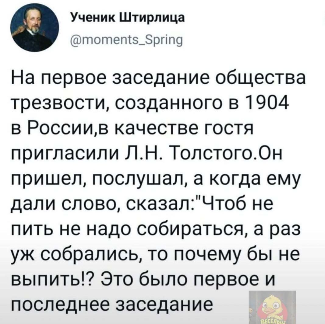 Ученик Штирлица @moments_Spring
На первое заседание общества трезвости, созданного в 1904 в России, в качестве гостя пригласили Л.Н. Толстого. Он пришел, послушал, а когда ему дали слово, сказал: 