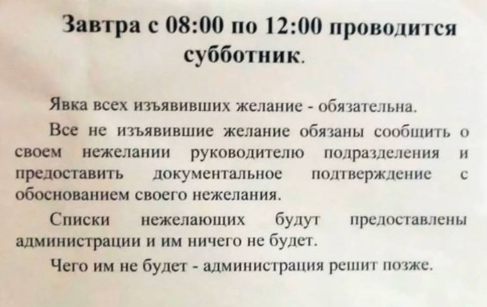 Завтра с 08:00 по 12:00 проводится субботник. Явка всех изъявивших желание - обязательна. Все не изъявившие желание обязаны сообщить о своем нежелании руководителю подразделения и предоставить документальное подтверждение с обоснованием своего нежелания. Списки нежелающих будут предоставлены администрации и им ничего не будет. Чего им не будет -