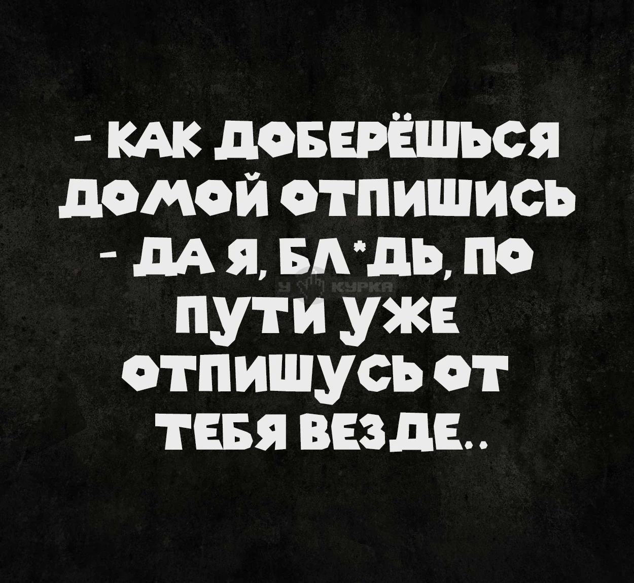 - КАК ДОБЕРЁШЬСЯ ДОМОЙ ОТПИШИСЬ - ДА Я, БЛ*ДЬ, ПО ПУТИ УЖЕ ОТПИШУСЬ ОТ ТЕБЯ ВЕЗДЕ..